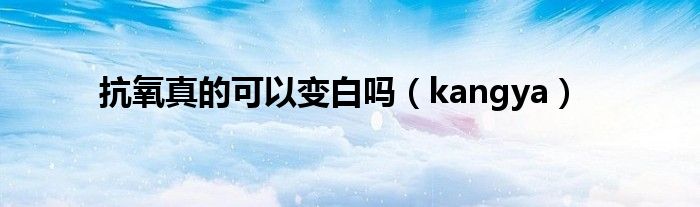 抗氧真的可以变白吗（kangya）