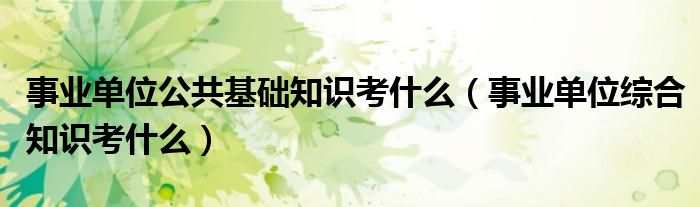 事业单位公共基础知识考什么（事业单位综合知识考什么）