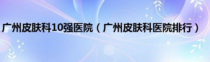 广州皮肤科10强医院（广州皮肤科医院排行）