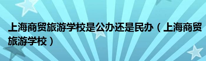 上海商贸旅游学校是公办还是民办（上海商贸旅游学校）