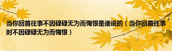 当你回首往事不因碌碌无为而悔恨是谁说的（当你回首往事时不因碌碌无为而悔恨）