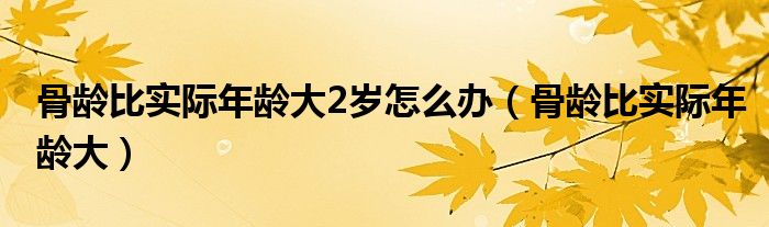骨龄比实际年龄大2岁怎么办（骨龄比实际年龄大）