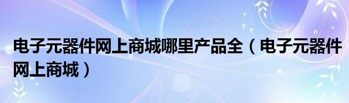 电子元器件网上商城哪里产品全（电子元器件网上商城）