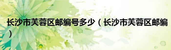 长沙市芙蓉区邮编号多少（长沙市芙蓉区邮编）