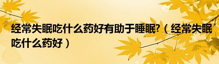 经常失眠吃什么药好有助于睡眠?（经常失眠吃什么药好）