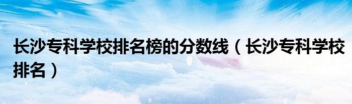长沙专科学校排名榜的分数线（长沙专科学校排名）