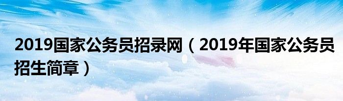 2019国家公务员招录网（2019年国家公务员招生简章）