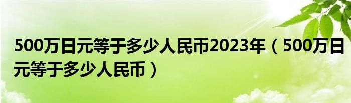 500万日元等于多少人民币2023年（500万日元等于多少人民币）