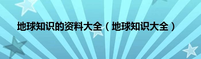 地球知识的资料大全（地球知识大全）