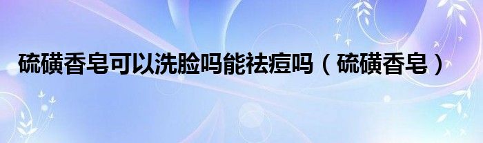 硫磺香皂可以洗脸吗能祛痘吗（硫磺香皂）