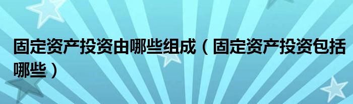 固定资产投资由哪些组成（固定资产投资包括哪些）