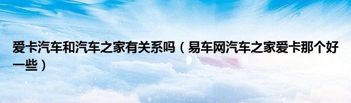 爱卡汽车和汽车之家有关系吗（易车网汽车之家爱卡那个好一些）