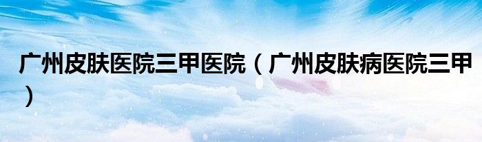 广州皮肤医院三甲医院（广州皮肤病医院三甲）