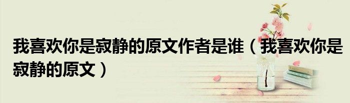 我喜欢你是寂静的原文作者是谁（我喜欢你是寂静的原文）