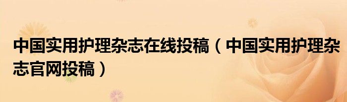 中国实用护理杂志在线投稿（中国实用护理杂志官网投稿）