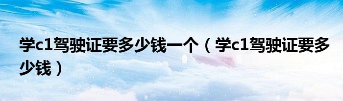学c1驾驶证要多少钱一个（学c1驾驶证要多少钱）