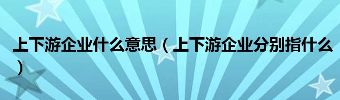 上下游企业什么意思（上下游企业分别指什么）