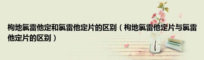 枸地氯雷他定和氯雷他定片的区别（枸地氯雷他定片与氯雷他定片的区别）