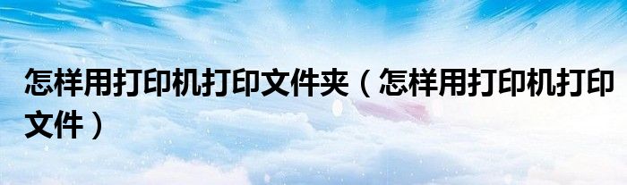 怎样用打印机打印文件夹（怎样用打印机打印文件）