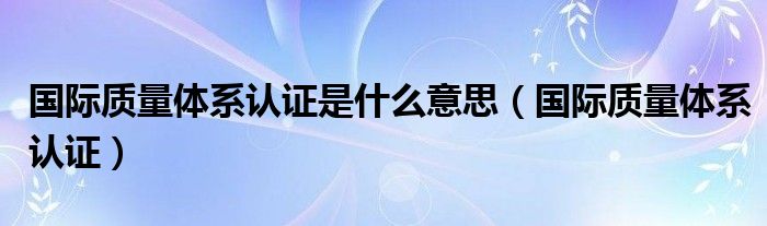 国际质量体系认证是什么意思（国际质量体系认证）