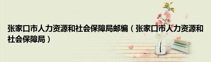 张家口市人力资源和社会保障局邮编（张家口市人力资源和社会保障局）