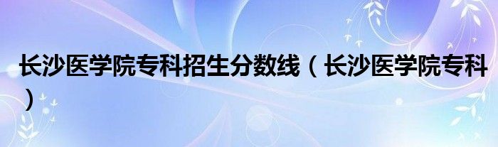 长沙医学院专科招生分数线（长沙医学院专科）