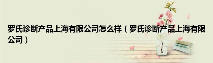 罗氏诊断产品上海有限公司怎么样（罗氏诊断产品上海有限公司）