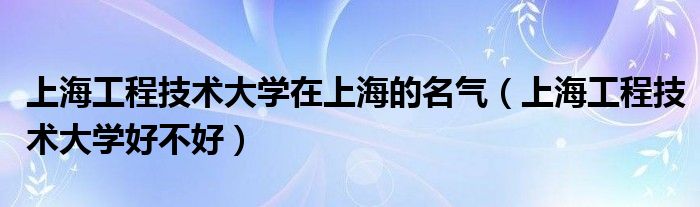上海工程技术大学在上海的名气（上海工程技术大学好不好）