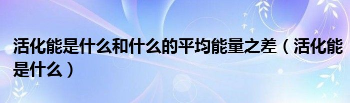 活化能是什么和什么的平均能量之差（活化能是什么）