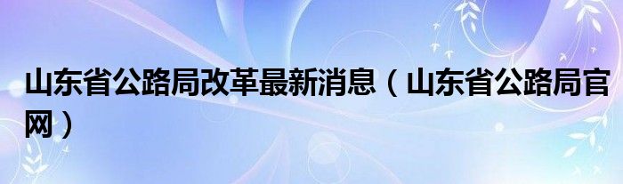 山东省公路局改革最新消息（山东省公路局官网）