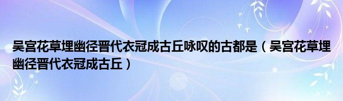 吴宫花草埋幽径晋代衣冠成古丘咏叹的古都是（吴宫花草埋幽径晋代衣冠成古丘）