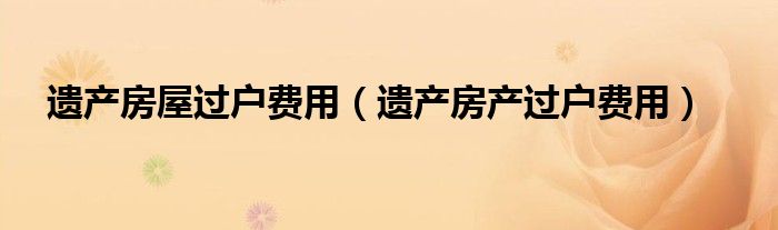 遗产房屋过户费用（遗产房产过户费用）
