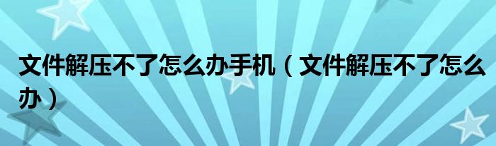 文件解压不了怎么办手机（文件解压不了怎么办）