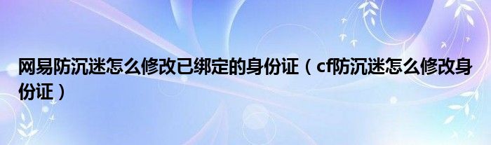网易防沉迷怎么修改已绑定的身份证（cf防沉迷怎么修改身份证）