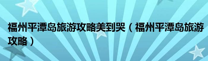 福州平潭岛旅游攻略美到哭（福州平潭岛旅游攻略）