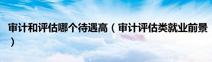 审计和评估哪个待遇高（审计评估类就业前景）