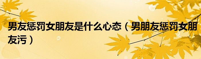 男友惩罚女朋友是什么心态（男朋友惩罚女朋友污）