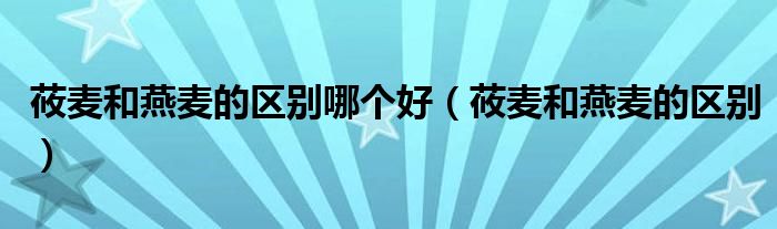 莜麦和燕麦的区别哪个好（莜麦和燕麦的区别）