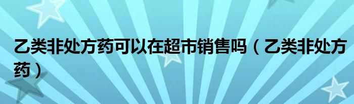乙类非处方药可以在超市销售吗（乙类非处方药）