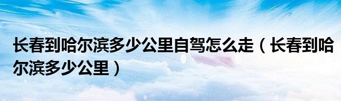 长春到哈尔滨多少公里自驾怎么走（长春到哈尔滨多少公里）