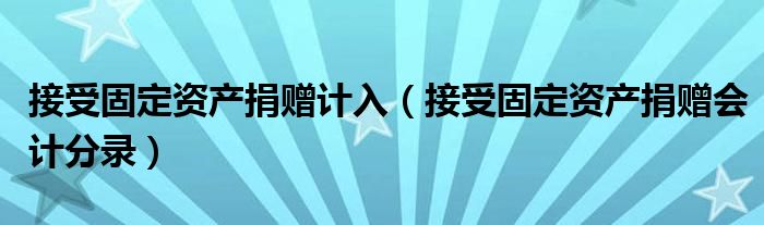 接受固定资产捐赠计入（接受固定资产捐赠会计分录）