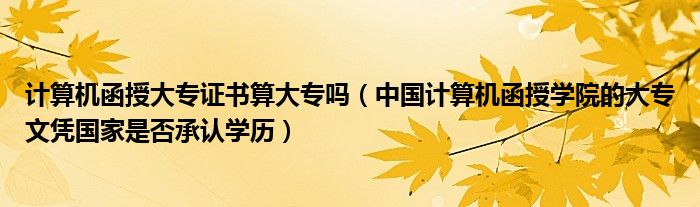 计算机函授大专证书算大专吗（中国计算机函授学院的大专文凭国家是否承认学历）