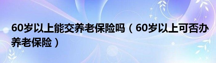 60岁以上能交养老保险吗（60岁以上可否办养老保险）