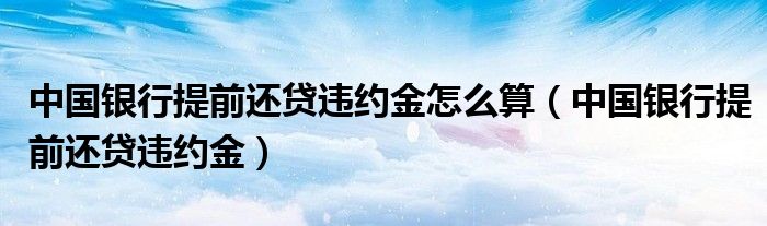 中国银行提前还贷违约金怎么算（中国银行提前还贷违约金）