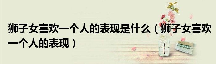 狮子女喜欢一个人的表现是什么（狮子女喜欢一个人的表现）