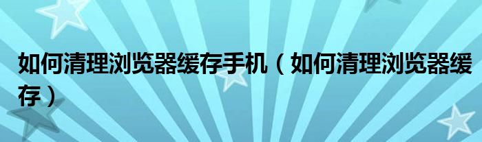 如何清理浏览器缓存手机（如何清理浏览器缓存）