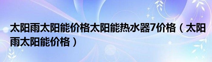 太阳雨太阳能价格太阳能热水器7价格（太阳雨太阳能价格）