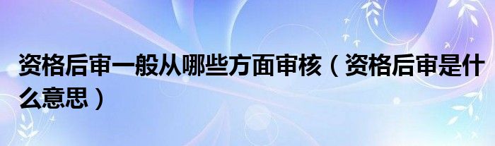 资格后审一般从哪些方面审核（资格后审是什么意思）