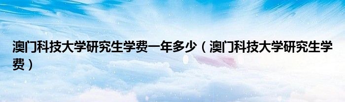 澳门科技大学研究生学费一年多少（澳门科技大学研究生学费）