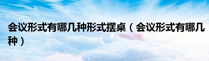 会议形式有哪几种形式摆桌（会议形式有哪几种）